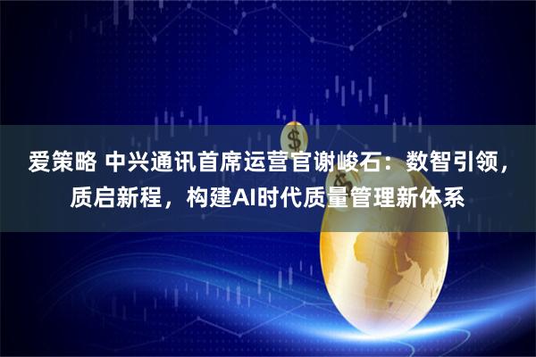 爱策略 中兴通讯首席运营官谢峻石：数智引领，质启新程，构建AI时代质量管理新体系