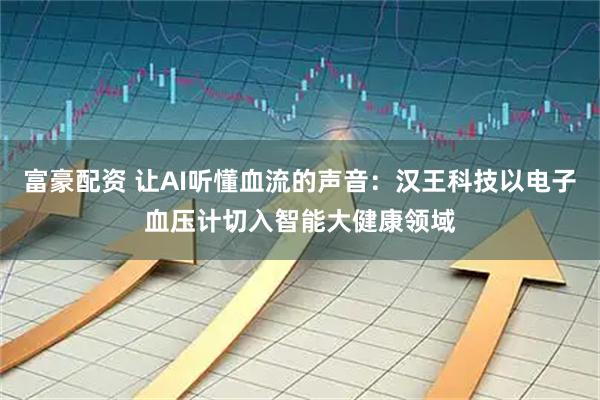 富豪配资 让AI听懂血流的声音：汉王科技以电子血压计切入智能大健康领域