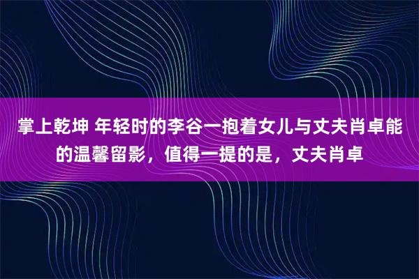掌上乾坤 年轻时的李谷一抱着女儿与丈夫肖卓能的温馨留影，值得一提的是，丈夫肖卓