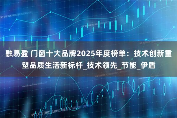 融易盈 门窗十大品牌2025年度榜单：技术创新重塑品质生活新标杆_技术领先_节能_伊盾