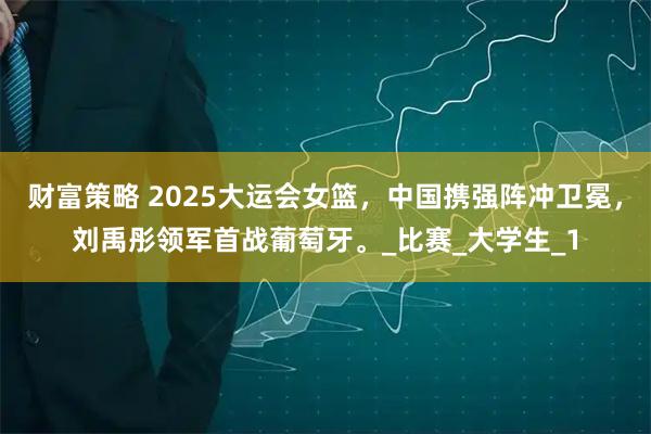 财富策略 2025大运会女篮，中国携强阵冲卫冕，刘禹彤领军首战葡萄牙。_比赛_大学生_1